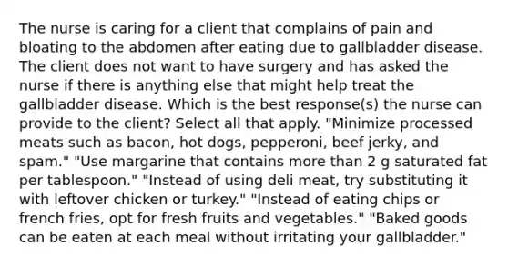 The nurse is caring for a client that complains of pain and bloating to the abdomen after eating due to gallbladder disease. The client does not want to have surgery and has asked the nurse if there is anything else that might help treat the gallbladder disease. Which is the best response(s) the nurse can provide to the client? Select all that apply. "Minimize processed meats such as bacon, hot dogs, pepperoni, beef jerky, and spam." "Use margarine that contains more than 2 g saturated fat per tablespoon." "Instead of using deli meat, try substituting it with leftover chicken or turkey." "Instead of eating chips or french fries, opt for fresh fruits and vegetables." "Baked goods can be eaten at each meal without irritating your gallbladder."