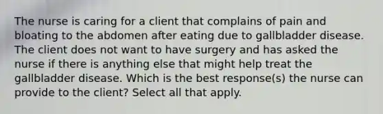 The nurse is caring for a client that complains of pain and bloating to the abdomen after eating due to gallbladder disease. The client does not want to have surgery and has asked the nurse if there is anything else that might help treat the gallbladder disease. Which is the best response(s) the nurse can provide to the client? Select all that apply.