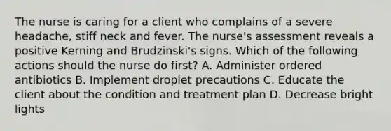 The nurse is caring for a client who complains of a severe headache, stiff neck and fever. The nurse's assessment reveals a positive Kerning and Brudzinski's signs. Which of the following actions should the nurse do first? A. Administer ordered antibiotics B. Implement droplet precautions C. Educate the client about the condition and treatment plan D. Decrease bright lights