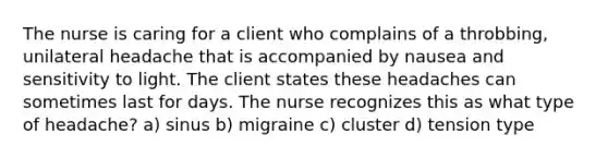 The nurse is caring for a client who complains of a throbbing, unilateral headache that is accompanied by nausea and sensitivity to light. The client states these headaches can sometimes last for days. The nurse recognizes this as what type of headache? a) sinus b) migraine c) cluster d) tension type