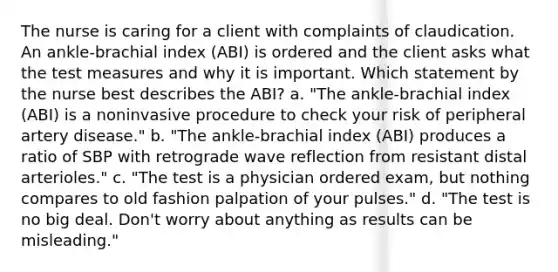 The nurse is caring for a client with complaints of claudication. An ankle-brachial index (ABI) is ordered and the client asks what the test measures and why it is important. Which statement by the nurse best describes the ABI? a. "The ankle-brachial index (ABI) is a noninvasive procedure to check your risk of peripheral artery disease." b. "The ankle-brachial index (ABI) produces a ratio of SBP with retrograde wave reflection from resistant distal arterioles." c. "The test is a physician ordered exam, but nothing compares to old fashion palpation of your pulses." d. "The test is no big deal. Don't worry about anything as results can be misleading."