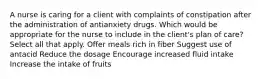 A nurse is caring for a client with complaints of constipation after the administration of antianxiety drugs. Which would be appropriate for the nurse to include in the client's plan of care? Select all that apply. Offer meals rich in fiber Suggest use of antacid Reduce the dosage Encourage increased fluid intake Increase the intake of fruits