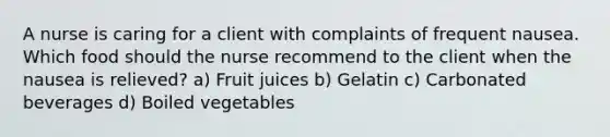 A nurse is caring for a client with complaints of frequent nausea. Which food should the nurse recommend to the client when the nausea is relieved? a) Fruit juices b) Gelatin c) Carbonated beverages d) Boiled vegetables