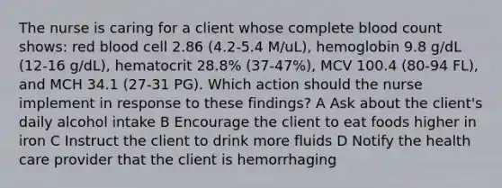 The nurse is caring for a client whose complete blood count shows: red blood cell 2.86 (4.2-5.4 M/uL), hemoglobin 9.8 g/dL (12-16 g/dL), hematocrit 28.8% (37-47%), MCV 100.4 (80-94 FL), and MCH 34.1 (27-31 PG). Which action should the nurse implement in response to these findings? A Ask about the client's daily alcohol intake B Encourage the client to eat foods higher in iron C Instruct the client to drink more fluids D Notify the health care provider that the client is hemorrhaging