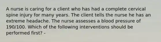 A nurse is caring for a client who has had a complete cervical spine injury for many years. The client tells the nurse he has an extreme headache. The nurse assesses a blood pressure of 190/100. Which of the following interventions should be performed first? -