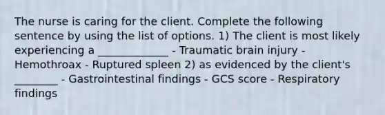 The nurse is caring for the client. Complete the following sentence by using the list of options. 1) The client is most likely experiencing a _____________ - Traumatic brain injury - Hemothroax - Ruptured spleen 2) as evidenced by the client's ________ - Gastrointestinal findings - GCS score - Respiratory findings