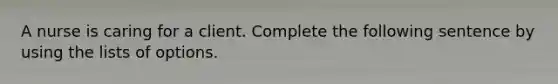 A nurse is caring for a client. Complete the following sentence by using the lists of options.