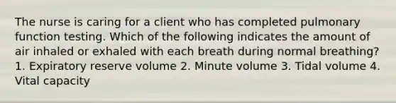 The nurse is caring for a client who has completed pulmonary function testing. Which of the following indicates the amount of air inhaled or exhaled with each breath during normal breathing? 1. Expiratory reserve volume 2. Minute volume 3. Tidal volume 4. Vital capacity