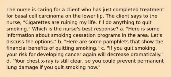 The nurse is caring for a client who has just completed treatment for basal cell carcinoma on the lower lip. The client says to the nurse, "Cigarettes are ruining my life. I'll do anything to quit smoking." Which is the nurse's best response? a. "Here is some information about smoking cessation programs in the area. Let's discuss the options." b. "Here are some pamphlets that show the financial benefits of quitting smoking." c. "If you quit smoking, your risk for developing cancer again will decrease dramatically." d. "Your chest x-ray is still clear, so you could prevent permanent lung damage if you quit smoking now."