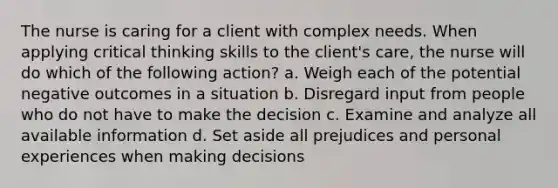 The nurse is caring for a client with complex needs. When applying critical thinking skills to the client's care, the nurse will do which of the following action? a. Weigh each of the potential negative outcomes in a situation b. Disregard input from people who do not have to make the decision c. Examine and analyze all available information d. Set aside all prejudices and personal experiences when making decisions