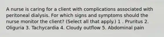 A nurse is caring for a client with complications associated with peritoneal dialysis. For which signs and symptoms should the nurse monitor the client? (Select all that apply.) 1 . Pruritus 2. Oliguria 3. Tachycardia 4. Cloudy outflow 5. Abdominal pain