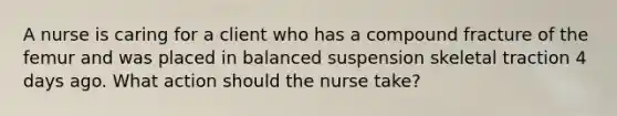 A nurse is caring for a client who has a compound fracture of the femur and was placed in balanced suspension skeletal traction 4 days ago. What action should the nurse take?