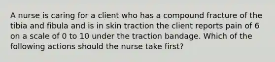 A nurse is caring for a client who has a compound fracture of the tibia and fibula and is in skin traction the client reports pain of 6 on a scale of 0 to 10 under the traction bandage. Which of the following actions should the nurse take first?