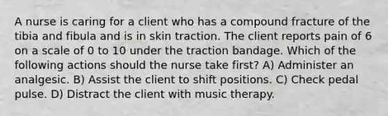 A nurse is caring for a client who has a compound fracture of the tibia and fibula and is in skin traction. The client reports pain of 6 on a scale of 0 to 10 under the traction bandage. Which of the following actions should the nurse take first? A) Administer an analgesic. B) Assist the client to shift positions. C) Check pedal pulse. D) Distract the client with music therapy.