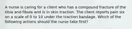 A nurse is caring for a client who has a compound fracture of the tibia and fibula and is in skin traction. The client reports pain six on a scale of 0 to 10 under the traction bandage. Which of the following actions should the nurse take first?