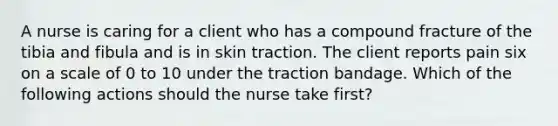 A nurse is caring for a client who has a compound fracture of the tibia and fibula and is in skin traction. The client reports pain six on a scale of 0 to 10 under the traction bandage. Which of the following actions should the nurse take first?