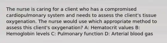 The nurse is caring for a client who has a compromised cardiopulmonary system and needs to assess the client's tissue oxygenation. The nurse would use which appropriate method to assess this client's oxygenation? A: Hematocrit values B: Hemoglobin levels C: Pulmonary function D: Arterial blood gas