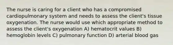 The nurse is caring for a client who has a compromised cardiopulmonary system and needs to assess the client's tissue oxygenation. The nurse would use which appropriate method to assess the client's oxygenation A) hematocrit values B) hemoglobin levels C) pulmonary function D) arterial blood gas