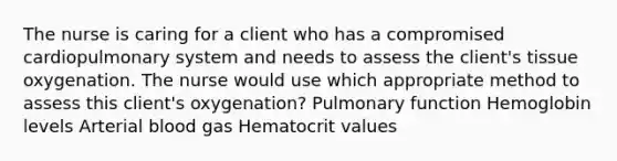 The nurse is caring for a client who has a compromised cardiopulmonary system and needs to assess the client's tissue oxygenation. The nurse would use which appropriate method to assess this client's oxygenation? Pulmonary function Hemoglobin levels Arterial blood gas Hematocrit values