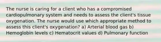 The nurse is caring for a client who has a compromised cardiopulmonary system and needs to assess the client's tissue oxygenation. The nurse would use which appropriate method to assess this client's oxygenation? a) Arterial blood gas b) Hemoglobin levels c) Hematocrit values d) Pulmonary function