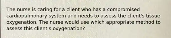 The nurse is caring for a client who has a compromised cardiopulmonary system and needs to assess the client's tissue oxygenation. The nurse would use which appropriate method to assess this client's oxygenation?