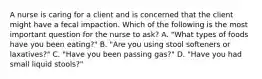 A nurse is caring for a client and is concerned that the client might have a fecal impaction. Which of the following is the most important question for the nurse to ask? A. "What types of foods have you been eating?" B. "Are you using stool softeners or laxatives?" C. "Have you been passing gas?" D. "Have you had small liquid stools?"