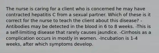 The nurse is caring for a client who is concerned he may have contracted hepatitis C from a sexual partner. Which of these is it correct for the nurse to teach the client about this disease? -Antibodies may be detected in the blood in 6 to 8 weeks. -This is a self-limiting disease that rarely causes jaundice. -Cirrhosis as a complication occurs in mostly in women. -Incubation is 1-4 weeks, after which symptoms develop.