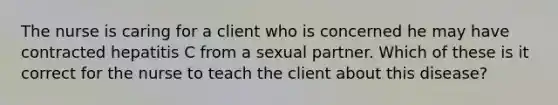 The nurse is caring for a client who is concerned he may have contracted hepatitis C from a sexual partner. Which of these is it correct for the nurse to teach the client about this disease?