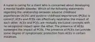 A nurse is caring for a client who is concerned about developing a mental health disorder. Which of the following statements regarding the relationship between adverse childhood experiences (ACEs) and positive childhood experiences (PCEs) is correct? ACEs and PCEs can effectively neutralize the impact of each other. ACEs and PCEs are mutually exclusive concepts with no recognized impact upon the other. The presence of ACEs outweighs the impact of PCEs. The presence of PCEs can provide some degree of symptomatic protection from ACEs in certain instances.