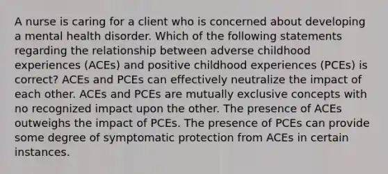 A nurse is caring for a client who is concerned about developing a mental health disorder. Which of the following statements regarding the relationship between adverse childhood experiences (ACEs) and positive childhood experiences (PCEs) is correct? ACEs and PCEs can effectively neutralize the impact of each other. ACEs and PCEs are mutually exclusive concepts with no recognized impact upon the other. The presence of ACEs outweighs the impact of PCEs. The presence of PCEs can provide some degree of symptomatic protection from ACEs in certain instances.