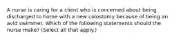 A nurse is caring for a client who is concerned about being discharged to home with a new colostomy because of being an avid swimmer. Which of the following statements should the nurse make? (Select all that apply.)