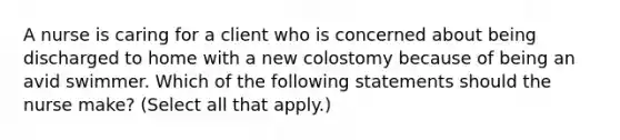 A nurse is caring for a client who is concerned about being discharged to home with a new colostomy because of being an avid swimmer. Which of the following statements should the nurse make? (Select all that apply.)