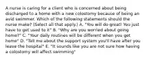 A nurse is caring for a client who is concerned about being discharged to a home with a new colostomy because of being an avid swimmer. Which of the following statements should the nurse make? (Select all that apply.) A. "You will do great! You just have to get used to it" B. "Why are you worried about going home?" C. "Your daily routines will be different when you get home" D. "Tell me about the support system you'll have after you leave the hospital" E. "It sounds like you are not sure how having a colostomy will affect swimming"