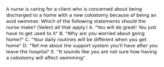 A nurse is caring for a client who is concerned about being discharged to a home with a new colostomy because of being an avid swimmer. Which of the following statements should the nurse make? (Select all that apply.) A. "You will do great! You just have to get used to it" B. "Why are you worried about going home?" C. "Your daily routines will be different when you get home" D. "Tell me about the support system you'll have after you leave the hospital" E. "It sounds like you are not sure how having a colostomy will affect swimming"