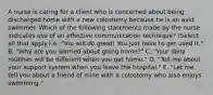 A nurse is caring for a client who is concerned about being discharged home with a new colostomy because he is an avid swimmer. Which of the following statements made by the nurse indicates use of an effective communication technique? (Select all that apply.) A. "You will do great! You just have to get used it." B. "Why are you worried about going home?" C. "Your daily routines will be different when you get home." D. "Tell me about your support system when you leave the hospital." E. "Let me tell you about a friend of mine with a colostomy who also enjoys swimming."