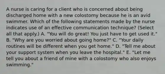 A nurse is caring for a client who is concerned about being discharged home with a new colostomy because he is an avid swimmer. Which of the following statements made by the nurse indicates use of an effective communication technique? (Select all that apply.) A. "You will do great! You just have to get used it." B. "Why are you worried about going home?" C. "Your daily routines will be different when you get home." D. "Tell me about your support system when you leave the hospital." E. "Let me tell you about a friend of mine with a colostomy who also enjoys swimming."