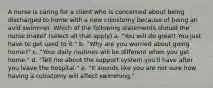 A nurse is caring for a client who is concerned about being discharged to home with a new colostomy because of being an avid swimmer. Which of the following statements should the nurse make? (select all that apply) a. "You will do great! You just have to get used to it." b. "Why are you worried about going home?" c. "Your daily routines will be different when you get home." d. "Tell me about the support system you'll have after you leave the hospital." e. "It sounds like you are not sure how having a colostomy will affect swimming."