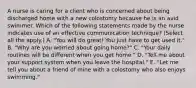 A nurse is caring for a client who is concerned about being discharged home with a new colostomy because he is an avid swimmer. Which of the following statements made by the nurse indicates use of an effective communication technique? (Select all the apply.) A. "You will do great! You just have to get used it." B. "Why are you worried about going home?" C. "Your daily routines will be different when you get home." D. "Tell me about your support system when you leave the hospital." E. "Let me tell you about a friend of mine with a colostomy who also enjoys swimming."