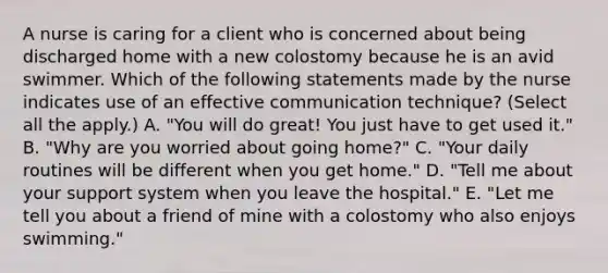 A nurse is caring for a client who is concerned about being discharged home with a new colostomy because he is an avid swimmer. Which of the following statements made by the nurse indicates use of an effective communication technique? (Select all the apply.) A. "You will do great! You just have to get used it." B. "Why are you worried about going home?" C. "Your daily routines will be different when you get home." D. "Tell me about your support system when you leave the hospital." E. "Let me tell you about a friend of mine with a colostomy who also enjoys swimming."