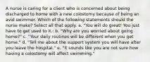 A nurse is caring for a client who is concerned about being discharged to home with a new colostomy because of being an avid swimmer. Which of the following statements should the nurse make? Select all that apply. a. "You will do great! You just have to get used to it.: b. "Why are you worried about going home?" c. "Your daily routines will be different when you get home." d. "Tell me about the support system you will have after you leave the hospital." e. "It sounds like you are not sure how having a colostomy will affect swimming."