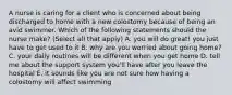 A nurse is caring for a client who is concerned about being discharged to home with a new colostomy because of being an avid swimmer. Which of the following statements should the nurse make? (Select all that apply) A. you will do great! you just have to get used to it B. why are you worried about going home? C. your daily routines will be different when you get home D. tell me about the support system you'll have after you leave the hospital E. it sounds like you are not sure how having a colostomy will affect swimming