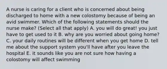 A nurse is caring for a client who is concerned about being discharged to home with a new colostomy because of being an avid swimmer. Which of the following statements should the nurse make? (Select all that apply) A. you will do great! you just have to get used to it B. why are you worried about going home? C. your daily routines will be different when you get home D. tell me about the support system you'll have after you leave the hospital E. it sounds like you are not sure how having a colostomy will affect swimming