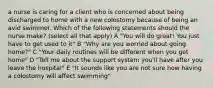 a nurse is caring for a client who is concerned about being discharged to home with a new colostomy because of being an avid swimmer. Which of the following statements should the nurse make? (select all that apply) A "You will do great! You just have to get used to it" B "Why are you worried about going home?" C "Your daily routines will be different when you get home" D "Tell me about the support system you'll have after you leave the hospital" E "It sounds like you are not sure how having a colostomy will affect swimming"