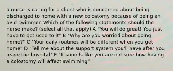 a nurse is caring for a client who is concerned about being discharged to home with a new colostomy because of being an avid swimmer. Which of the following statements should the nurse make? (select all that apply) A "You will do great! You just have to get used to it" B "Why are you worried about going home?" C "Your daily routines will be different when you get home" D "Tell me about the support system you'll have after you leave the hospital" E "It sounds like you are not sure how having a colostomy will affect swimming"