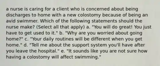 a nurse is caring for a client who is concerned about being discharges to home with a new colostomy because of being an avid swimmer. Which of the following statements should the nurse make? (Select all that apply) a. "You will do great! You just have to get used to it." b. "Why are you worried about going home?" c. "Your daily routines will be different when you get home." d. "Tell me about the support system you'll have after you leave the hospital." e. "It sounds like you are not sure how having a colostomy will affect swimming."