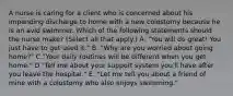 A nurse is caring for a client who is concerned about his impending discharge to home with a new colostomy because he is an avid swimmer. Which of the following statements should the nurse make? (Select all that apply.) A. "You will do great! You just have to get used it." B. "Why are you worried about going home?" C."Your daily routines will be different when you get home." D."Tell me about your support system you'll have after you leave the hospital." E. "Let me tell you about a friend of mine with a colostomy who also enjoys swimming."