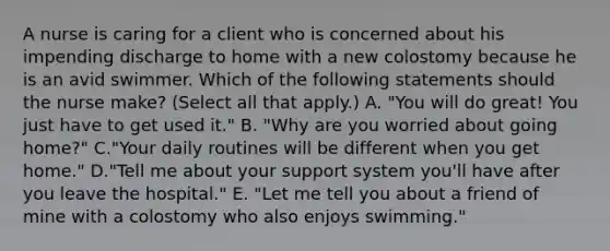 A nurse is caring for a client who is concerned about his impending discharge to home with a new colostomy because he is an avid swimmer. Which of the following statements should the nurse make? (Select all that apply.) A. "You will do great! You just have to get used it." B. "Why are you worried about going home?" C."Your daily routines will be different when you get home." D."Tell me about your support system you'll have after you leave the hospital." E. "Let me tell you about a friend of mine with a colostomy who also enjoys swimming."