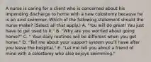 A nurse is caring for a client who is concerned about his impending discharge to home with a new colostomy because he is an avid swimmer. Which of the following statement should the nurse make? (Select all that apply.) A. "You will do great! You just have to get used to it." B. "Why are you worried about going home?" C. " Your daily routines will be different when you get home." D. "Tell me about your support system you'll have after you leave the hospital." E. "Let me tell you about a friend of mine with a colostomy who also enjoys swimming."