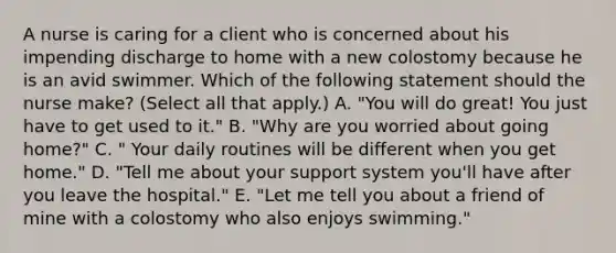 A nurse is caring for a client who is concerned about his impending discharge to home with a new colostomy because he is an avid swimmer. Which of the following statement should the nurse make? (Select all that apply.) A. "You will do great! You just have to get used to it." B. "Why are you worried about going home?" C. " Your daily routines will be different when you get home." D. "Tell me about your support system you'll have after you leave the hospital." E. "Let me tell you about a friend of mine with a colostomy who also enjoys swimming."