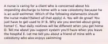 A nurse is caring for a client who is concerned about his impending discharge to home with a new colostomy because he is an avid swimmer. Which of the following statements should the nurse make?(Select all that apply) A. You will do great! You just have to get used to it! B. Why are you worried about going home? C. Your daily routines will be different when you get home D. Tell me about you support system you'll have when you leave the hospital E. Let me tell you about a friend of mine with a colostomy who also enjoys swimming